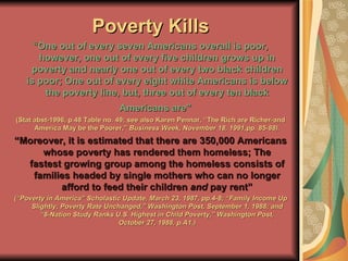 Poverty Kills “ One out of every seven Americans overall is poor, however, one out of every five children grows up in poverty and nearly one out of every two black children is poor; One out of every eight white Americans is below the poverty line, but, three out of every ten black Americans are"   (Stat abst-1996, p.48 Table no. 49; see also Karen Pennar, “The Rich are Richer-and America May be the Poorer,”  Business Week, November 18, 1991,pp. 85-88). “ Moreover, it is estimated that there are 350,000 Americans whose poverty has rendered them homeless; The fastest growing group among the homeless consists of families headed by single mothers who can no longer afford to feed their children  and  pay rent” (“Poverty in America” Scholastic Update, March 23, 1987, pp.4-8; “Family Income Up Slightly; Poverty Rate Unchanged,” Washington Post, September 1, 1988; and “8-Nation Study Ranks U.S. Highest in Child Poverty,” Washington Post, October 27, 1988, p.A1.) 