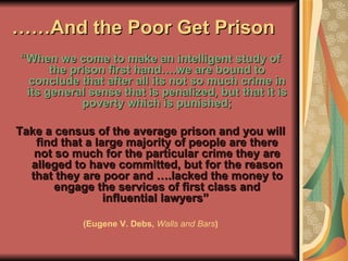 …… And the Poor Get Prison “ When we come to make an intelligent study of the prison first hand….we are bound to conclude that after all its not so much crime in its general sense that is penalized, but that it is poverty which is punished; Take a census of the average prison and you will find that a large majority of people are there not so much for the particular crime they are alleged to have committed, but for the reason that they are poor and ….lacked the money to engage the services of first class and influential lawyers”  (Eugene V. Debs,  Walls and Bars ) 