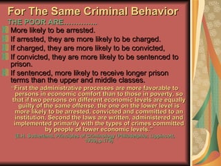 For The Same Criminal Behavior THE POOR ARE………….. More likely to be arrested. If arrested, they are more likely to be charged. If charged, they are more likely to be convicted, If convicted, they are more likely to be sentenced to prison. If sentenced, more likely to receive longer prison terms than the upper and middle classes. “ First the administrative processes are more favorable to persons in economic comfort than to those in poverty, so that if two persons on different economic levels are equally guilty of the same offense, the one on the lower level is more likely to be arrested, convicted and committed to an institution, Second the laws are written, administered and implemented primarily with the types of crimes committed by people of lower economic levels.” (E.H. Sutherland, Principles of Criminology (Philadelphia; Lippincott, 1939),p.179) 