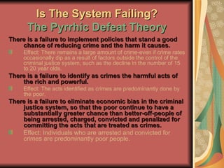 Is The System Failing? The Pyrrhic Defeat Theory There is a failure to implement policies that stand a good chance of reducing crime and the harm it causes. Effect: There remains a large amount of crime-even if crime rates occasionally dip as a result of factors outside the control of the criminal justice system, such as the decline in the number of 15 to 20 year olds. There is a failure to identify as crimes the harmful acts of the rich and powerful. Effect: The acts identified as crimes are predominantly done by the poor. There is a failure to eliminate economic bias in the criminal justice system, so that the poor continue to have a substantially greater chance than better-off-people of being arrested, charged, convicted and penalized for committing the acts that are treated as crimes. Effect: Individuals who are arrested and convicted for crimes are predominantly poor people. 