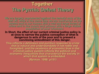 Together   The Pyrrhic Defeat Theory We are largely unprotected against the harmful acts of the well off, while at the same time we are confronted on the streets and in our homes with a real and large threat of crime and in the courts and prisons with a large visible population of poor criminals; In Short, the effect of our current criminal justice policy is at once to narrow the publics conception of what is dangerous to acts of the poor and to present a convincing embodiment of this danger. This reflects a defensive and punitive response to crime that is natural and understandable if not noble and farsighted; and the existence of economic bias in the criminal justice system reflects the political and economic inequalities that characterize the society in which that system is embedded. (Reiman, 1998; p151) 