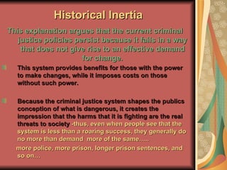 Historical Inertia This explanation argues that the current criminal justice policies persist because it fails in a way that does not give rise to an effective demand for change. This system provides benefits for those with the power to make changes, while it imposes costs on those without such power. Because the criminal justice system shapes the publics conception of what is dangerous, it creates the impression that the harms that it is fighting are the real threats to society  -thus, even when people see that the system is less than a roaring success, they generally do no more than demand  more of the same….. more police, more prison, longer prison sentences, and so on…  