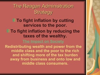 The Reagan Administration Strategy To fight inflation by cutting services to the poor. To fight inflation by reducing the taxes of the wealthy. The Impact on Society Redistributing wealth and power from the middle class and the poor to the rich and shifting more of the tax burden away from business and onto low and middle class consumers. 