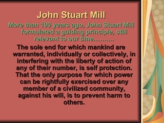 John Stuart Mill More than 100 years ago, John Stuart Mill formulated a guiding principle, still relevant to our time………. The sole end for which mankind are warranted, individually or collectively, in interfering with the liberty of action of any of their number, is self protection. That the only purpose for which power can be rightfully exercised over any member of a civilized community, against his will, is to prevent harm to others. 