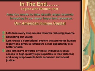In The End…….  I agree with Reiman, that   America needs to take drastic steps towards investing in our most important resource:   Our American Human Capital Lets take every step we can towards reducing poverty. Educating our young. Lets create a correctional system that promotes human dignity and gives ex-offenders a real opportunity at a better choice. And lets move towards giving all individuals equal access to high quality legal expertise in their defense; and every step towards both economic and social justice. 