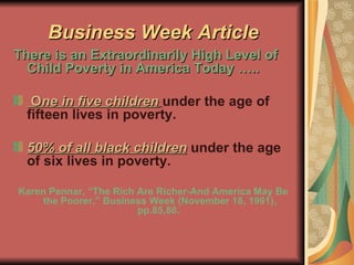 Business Week Article There is an Extraordinarily High Level of Child Poverty in America Today ….. O ne in five children   under the age of fifteen lives in poverty. 50% of all black children  under the age of six lives in poverty. Karen Pennar, “The Rich Are Richer-And America May Be the Poorer,” Business Week (November 18, 1991), pp.85,88.  
