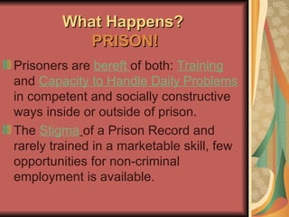 What Happens?  PRISON! Prisoners are  bereft  of both:  Training  and  Capacity to Handle Daily Problems  in competent and socially constructive ways inside or outside of prison. The  Stigma   of a Prison Record and rarely trained in a marketable skill, few opportunities for non-criminal employment is available. 