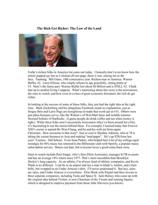                      The Rich Get Richer: The Law of the Land<br />Forbe’s richest folks in America list came out today.  I honestly don’t even know how the article popped up, but as I clicked off one page, there it was, staring me in the face.  Taunting.  Bill Gates, 18th consecutive year. Richest man in America. Warren Buffet, #2.  Larry Ellison, who simply refuses to age gracefully, sitting pretty at #3.  Here’s the funny part: Warren Buffet lost about $6 Billion and is STILL #2.  Chalk that up to modest living I suppose.  What’s interesting about this story is the newcomers, the ones to watch, and how even in a time of great economic downturn, the rich do get richer.<br />In looking at the success of some of these folks, they just had the right idea at the right time.  Mark Zuckerberg and his ubiquitous Facebook needs no explanation, just as Sergey Brin and Larry Page are Googlitious (I made that word up) at #15.  Others were just plain business savvy, like the Walton’s of Wal-Mart fame and notable returner Howard Schultz of Starbucks.  (I guess people do drink coffee and tea when money is tight.)  While these folks aren’t necessarily newcomers (they’ve been around for a bit), it’s fascinating to see the stories behind them.  For example, I learned today that Forever XXI’s owner is named Do Won Chang, and he and his wife are born-again Christians.  How awesome is that story?  Just as cool is Sheldon Adelson, who at 78 is taking the casino business to Asia and making “mad paper”.  He’s up $7B from last year!  Casinos.  Old School.  Even Sean Parker, who helped fuel a lot of my college-aged nostalgia for 80′s music has returned to the Billionaire club with Spotify, a popular music subscription service.  Haters can hate, but everyone loves a good come-back story.<br />Ones to watch include Paul Singer, who’s firm Elliot Associates, manages $17B in assets and has an average 14% return since 1977. That’s more incredible than Brooklyn Decker’s lung capacity.  As an athlete, I’m always fond of athletic companies, and Kevin Plank is no different.  I can be in an airport and see a man in khaki’s, loafers, and a beer belly, but wrapped in an Under Armour t-shirt.  I’ll never understand it.  But hey, sales are sales, and Under Armour is everywhere.  Elon Musk sells Paypal and then invests in three separate companies, including Tesla and Space X.  Jack Dorsey who came up with the original idea behind Twitter, is now Chairman of the Tweets and running Square, which is designed to improve payment from those little iDevices (you know).<br />So while it’s exciting to see folks attain success and motivate ourselves to join their ranks, we have to ask, “How do the rich get richer?”  Well, that’s a topic for another time, but it’s fairly simple.  If you have an great idea, and you’re as poor as a church mouse, you need investors.  That takes time, energy, a great proposal, etc.  If it takes off, awesome.  Then, for your next idea, you simply make it happen.  Or you better your product/service.  It’s business 101 really, but with all the current debt issues in America, it will be interesting to see how the ultra-rich landscape changes over the next four years.  As for me, you can donate me money via Paypal, and I’ll happily report from the top.  Ya know, just so we can get a different perspective.<br />About SeedCornPPC: Seed Corn Advertising is an online Advertising Network based in Los Angeles, California committed to establishing new business development partnerships and to grow your search network and ours. Learn more about SeedCornPPC by visiting us  PPC Advertising , Search Marketing Engine and Search Engine Optimization Pay per Click<br />