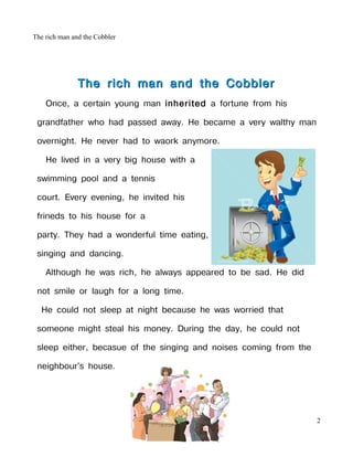 The rich man and the Cobbler




               The rich man and the Cobbler
    Once, a certain young man inherited a fortune from his

 grandfather who had passed away. He became a very walthy man

 overnight. He never had to waork anymore.

    He lived in a very big house with a

 swimming pool and a tennis

 court. Every evening, he invited his

 frineds to his house for a

 party. They had a wonderful time eating,

 singing and dancing.

    Although he was rich, he always appeared to be sad. He did

 not smile or laugh for a long time.

  He could not sleep at night because he was worried that

 someone might steal his money. During the day, he could not

 sleep either, becasue of the singing and noises coming from the

 neighbour's house.




                                                                   2
 