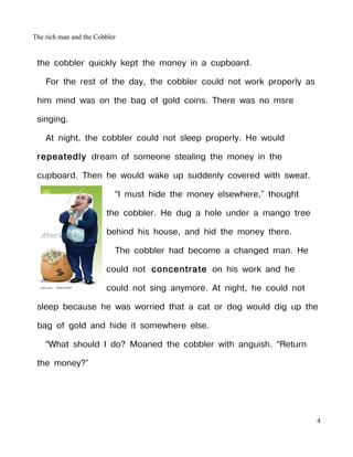 The rich man and the Cobbler


 the cobbler quickly kept the money in a cupboard.

    For the rest of the day, the cobbler could not work properly as

 him mind was on the bag of gold coins. There was no msre

 singing.

    At night, the cobbler could not sleep properly. He would

 repeatedly dream of someone stealing the money in the

 cupboard. Then he would wake up suddenly covered with sweat.

                           “I must hide the money elsewhere,” thought

                        the cobbler. He dug a hole under a mango tree

                        behind his house, and hid the money there.

                           The cobbler had become a changed man. He

                        could not concentrate on his work and he

                        could not sing anymore. At night, he could not

 sleep because he was worried that a cat or dog would dig up the

 bag of gold and hide it somewhere else.

    “What should I do? Moaned the cobbler with anguish. “Return

 the money?”




                                                                         4
 