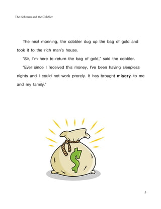 The rich man and the Cobbler




     The next morining, the cobbler dug up the bag of gold and

 took it to the rich man's house.

     “Sir, I'm here to return the bag of gold,” said the cobbler.

     “Ever since I received this money, I've been having sleepless

 nights and I could not work prorely. It has brought misery to me

 and my family.”




                                                                     5
 