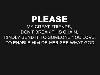 PLEASE , MY GREAT FRIENDS,  DON'T BREAK THIS CHAIN,  KINDLY SEND IT TO SOMEONE YOU LOVE, TO ENABLE HIM OR HER SEE WHAT GOD 