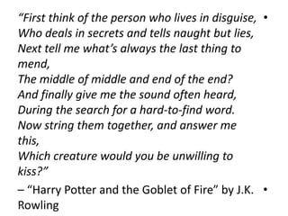 •“First think of the person who lives in disguise,
Who deals in secrets and tells naught but lies,
Next tell me what’s always the last thing to
mend,
The middle of middle and end of the end?
And finally give me the sound often heard,
During the search for a hard-to-find word.
Now string them together, and answer me
this,
Which creature would you be unwilling to
kiss?”
•– “Harry Potter and the Goblet of Fire” by J.K.
Rowling10
 
