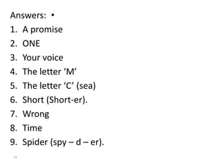 •Answers:
1. A promise
2. ONE
3. Your voice
4. The letter ‘M’
5. The letter ‘C’ (sea)
6. Short (Short-er).
7. Wrong
8. Time
9. Spider (spy – d – er).
11
 