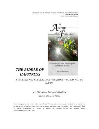 THE RIDDLE OF HAPPINESS: SUCCESS IS NOT FOR ALL, FOR THOSE WHO
CAN NOT BE HAPPY.
Iten Dr. Mario Camacho Mendoza

THE RIDDLE OF
HAPPINESS
SUCCESS IS NOT FOR ALL, ONLY FOR THOSE WHO CAN NOT BE
HAPPY.

Dr. Iten Mario Camacho Mendoza
ISBN-13: 978-607-00-7600-8

Complete digital version of the book converted to PDF format, allowing to be added to digital or virtual library,
for the purpose of reading, study, consulting, academic and institutional dissemination and analysis only. Total
or partial reproduction for profit or interest in particular. Contact and printed orders:
profesorheuristico@hotmail.com

 