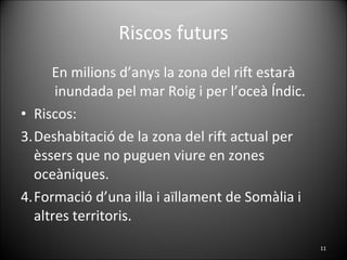 Riscos futurs En milions d’anys la zona del rift estarà inundada pel mar Roig i per l’oceà Índic. Riscos: Deshabitació de la zona del rift actual per èssers que no puguen viure en zones oceàniques. Formació d’una illa i aïllament de Somàlia i altres territoris. 