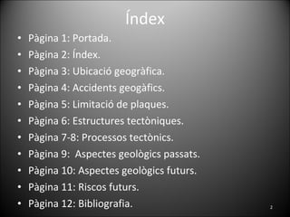 Índex Pàgina 1: Portada. Pàgina 2: Índex. Pàgina 3: Ubicació geogràfica. Pàgina 4: Accidents geogàfics. Pàgina 5: Limitació de plaques. Pàgina 6: Estructures tectòniques. Pàgina 7-8: Processos tectònics. Pàgina 9:  Aspectes geològics passats. Pàgina 10: Aspectes geològics futurs.  Pàgina 11: Riscos futurs. Pàgina 12: Bibliografia. 