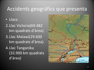Accidents geogràfics que presenta Llacs: Llac Victoria(69.482 km quadrats d’àrea). Llac Malawi(29.600 km quadrats d’àrea). Llac Tanganika (32.900 km quadrats d’àrea)  