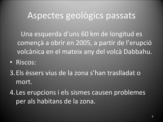 Aspectes geològics passats Una esquerda d’uns 60 km de longitud es començà a obrir en 2005, a partir de l’erupció volcànica en el mateix any del volcà Dabbahu. Riscos:  Els èssers vius de la zona s’han traslladat o mort. Les erupcions i els sismes causen problemes per als habitans de la zona. 