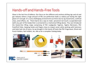 HandsHandsHandsHands----offand Handsoffand Handsoffand Handsoffand Hands----FreeToolsFreeToolsFreeToolsFreeTools
Glove is the last line of defence. Our focus on the offshore and onshore drilling rigs and oil and
gas industry where a huge amount of lifts are performed made us realise just having the right
glove isn’t enough. It’s a very challenging environment out there due to rig movements, confined
areas, wind effects, etc. There had to be a way to make personnel not touch a suspended load
(with any part of the body) that is connected to a mechanical lifting device. Thus we introduced
the Hands-free lifting range comprising of PSC Loadguider Taglines, Tagline Retrievers, PSC
Push/Pull Poles. Keeping hands and fingers close to impact zones while working with hammers
and tools had risk of injury. So we brought in the hands off tools like PSC Fingersaver, Chisel and
Punch Holders, Nail holders, etc. Ask us for a complete Catalog today.
 
