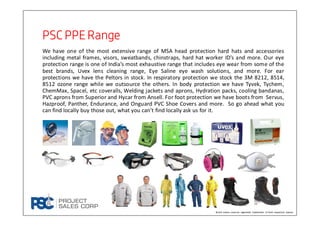 PSC PPE RangePSC PPE RangePSC PPE RangePSC PPE Range
We have one of the most extensive range of MSA head protection hard hats and accessories
including metal frames, visors, sweatbands, chinstraps, hard hat worker ID’s and more. Our eye
protection range is one of India’s most exhaustive range that includes eye wear from some of the
best brands, Uvex lens cleaning range, Eye Saline eye wash solutions, and more. For ear
protections we have the Peltors in stock. In respiratory protection we stock the 3M 8212, 8514,
8512 ozone range while we outsource the others. In body protection we have Tyvek, Tychem,
ChemMax, Spacel, etc coveralls, Welding jackets and aprons, Hydration packs, cooling bandanas,
PVC aprons from Superior and Hycar from Ansell. For foot protection we have boots from Servus,
Hazproof, Panther, Endurance, and Onguard PVC Shoe Covers and more. So go ahead what you
can find locally buy those out, what you can’t find locally ask us for it.
Brand names used are registered trademarks of their respective owners
 
