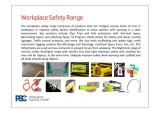 WorkplaceSafety RangeWorkplaceSafety RangeWorkplaceSafety RangeWorkplaceSafety Range
Our workplace safety range comprises of products that can mitigate various kinds of risks in
workplace or improve safety facility identification to assist workers with working in a safer
environment. Key products include Slips Trips and Falls protection with Anti-skid tapes,
Barricading Tapes, Lane Marking Tapes, 5S Program, Utility Hooks for Cables and Hoses, Facility
signages, Traffic control products, and more. We also stock scaffolding and ladder tags, small
instrument tagging systems like Microtags and Nanotags, Confined Space Entry Kits, etc. PSC
Whipchecks are used as hose restraints to prevent hoses from whipping. The Nightstick range of
intrinsic safety flashlights range with world’s first dual light improves safety with visibility for
near and far objects, at the same time. Safepads improve safety while working with scaffold and
all kinds of protruding objects.
 