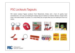 PSC Lockouts TagoutsPSC Lockouts TagoutsPSC Lockouts TagoutsPSC Lockouts Tagouts
PSC stocks Lockout Tagout products from Masterlock, Brady and a host of quality local
manufacturers. So if you are looking for lockout tag out stations or lockout devices, Project Sales
Corp is the ideal vendor to contact. It is most likely you can get what you are looking for from our
stocks.
 