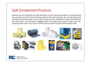 Spill Containment ProductsSpill Containment ProductsSpill Containment ProductsSpill Containment Products
Whether you are looking for just spill absorbents or spill containment pallets or customised spill
kits, we stocks one of the most exhaustive range of spill control products. You can find stocks of oil
and hazmat absorbents pads, booms, pillows, socks, granules, portable kits, large customised kits,
PVC shoe covers, acid neutralisers, plugging putties, leak stop epoxies, aprons, slicker suits, non-
sparking shovels and so much more. All from stock to contain the spill and than absorb them.
 
