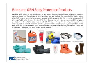 Working with brines or oil based muds or any other drilling chemicals, our exhaustive product
range protects you from head to toe. Whether you are looking for face shields, slicker suits,
chemical aprons, chemical protection gloves, splash goggles, barrier creams, encapsulated
clothing, PVC boots, Hazmat Boots or PVC Shoe Covers, we can make a customised kit for your
workers in no time. What else does an oilfield distributor do apart from using his expertise to
address product related concerns, provide you materials yesterday, when you need them. Isn’t
that true? We understand that value addition and stock products to deliver just-in-time. Ask us for
a complete Catalog for the Brine Safety Range today !
Brineand OBM Body ProtectionProductsBrineand OBM Body ProtectionProductsBrineand OBM Body ProtectionProductsBrineand OBM Body ProtectionProducts
 