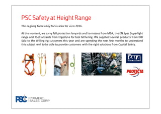 This is going to be a key focus area for us in 2016.
At the moment, we carry fall protection lanyards and harnesses from MSA, the EN Spec Superlight
range and Tool lanyards from Ergodyne for tool tethering. We supplied several products from DBI
Sala to the drilling rig customers this year and are spending the next few months to understand
this subject well to be able to provide customers with the right solutions from Capital Safety.
PSC Safety at HeightRangePSC Safety at HeightRangePSC Safety at HeightRangePSC Safety at HeightRange
 
