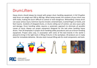 DrumLiftersDrumLiftersDrumLiftersDrumLifters
Heavy drums should always be moved with proper drum handling equipment. A full 55-gallon
steel drum can weigh over 200 to 400 kgs. When being moved, the contents of your drum may
shift inside, making the drum difficult to control or even dangerous. Mishandling a heavy drum
can cause serious injury. Common injuries include a strained back, crushed fingers or hands, and
foot trauma. Incidents of dropped drums, or drums rolling out of control, can also cause spills
and damage. Drum handling safety requires a systematic approach to eliminate all possible
causes of injury. Always use proper equipment designed for the task when handling heavy
drums. Train all employees in proper drum handling safety procedures and use of drum handling
equipment. Project sales corp, in association with some of the best brands in the world is
pleased to bring in the right tools in lifting of drums in the workplace. All products are in ready
stock for immediate deliveries. We also stock manual lifting aids for small components and tools.
 