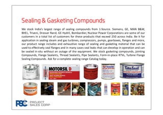 Sealing & Gasketing CompoundsSealing & Gasketing CompoundsSealing & Gasketing CompoundsSealing & Gasketing Compounds
We stock India’s largest range of sealing compounds from 1-Source. Siemens, GE, MAN B&W,
BHEL, Triveni, Dresser Rand, GE Hydril, Bombardier, Nuclear Power Corporations are some of our
customers in a total list of customers for these products that exceed 250 across India. Be it for
application in sealing steam and gas turbines, compressors, pumps, gearboxes, flanges and more,
our product range includes and exhaustive range of sealing and gasketing material that can be
used to effectively seal flanges and in many cases seal leaks that can develop in operation and can
be sealed in-situ without an outage of the equipment. We stock gasketing compounds, jointing
Compounds, Flange Sealants, Thread Sealants, Pipe Sealants, Form-in-place RTVs, Turbine Flange
Sealing Compounds. Ask for a complete sealing range Catalog today.
 