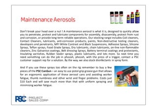 Don’t break your head over a nut ! A maintenance aerosol is what it is, designed to quickly allow
you to penetrate, protect and lubricate components for assembly, disassembly, protect from rust
and corrosion, or provide long-term reliable operations. Our stocking range includes Coil cleaners,
Contact Cleaners, lubricants, anti-corrosion products, paints, Non-destructive testing cleaners,
developers and penetrants, MPI White Contrast and Black Suspensions, Adhesive Sprays, Silicone
Sprays, Teflon sprays, Food Grade Sprays, Dry lubricants, chain lubricants, on-line non-flammable
cleaners, Zinc Galvanise coatings, Belt dressing Sprays, Battery terminal coatings and protectants,
Insulating varnishes, Rubber Sealer sprays, plastic lubricants, and lots more. So next time you
need something can do the job in phoosh, phoosh, with the press of a trigger, contact a PSC
customer support rep for a solution. By the way, we also stock disinfectants in spray form.
MaintenanceAerosolsMaintenanceAerosolsMaintenanceAerosolsMaintenanceAerosols
And if you use these sprays too often on the rig remember to buy a few
pieces of the PSC CanGun – an easy to use pistol grip grease gun that allows
for an ergonomic application of these aerosol cans and avoiding worker
fatigue, thumb numbness and other wrist and finger problems. Costs just
$10 Each and will save much more than that with uniform spraying and
minimising worker fatigue.
 