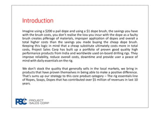 IntroductionIntroductionIntroductionIntroduction
Imagine using a $200 a pail dope and using a $1 dope brush, the savings you have
with the brush costs, you don’t realise the loss you incur with the dope as a faulty
brush creates pilferage of materials, improper application of dopes and overall a
total higher costs than the savings you made buying the cheap dope brush.
Keeping this logic in mind that a cheap substitute ultimately costs more in total
costs, Project Sales Corp has built up a portfolio of proven good quality high
performance products from India and worldwide used on-board drilling rigs. They
improve reliability, reduce overall costs, downtime and provide user a peace of
mind with daily essentials on the rig.
We don’t stock the quality that generally sells in the local markets, we bring in
products that have proven themselves in being able to make a positive difference.
That’s sums up our strategy to this core product category – The rig essentials line
of Ropes, Soaps, Dopes that has contributed over $5 million of revenues in last 10
years.
 