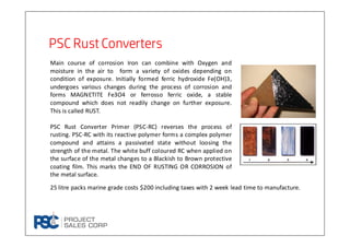 PSC Rust ConvertersPSC Rust ConvertersPSC Rust ConvertersPSC Rust Converters
Main course of corrosion Iron can combine with Oxygen and
moisture in the air to form a variety of oxides depending on
condition of exposure. Initially formed ferric hydroxide Fe(OH)3,
undergoes various changes during the process of corrosion and
forms MAGNETITE Fe3O4 or ferrosso ferric oxide, a stable
compound which does not readily change on further exposure.
This is called RUST.
PSC Rust Converter Primer (PSC-RC) reverses the process of
rusting. PSC-RC with its reactive polymer forms a complex polymer
compound and attains a passivated state without loosing the
strength of the metal. The white buff coloured RC when applied on
the surface of the metal changes to a Blackish to Brown protective
coating film. This marks the END OF RUSTING OR CORROSION of
the metal surface.
25 litre packs marine grade costs $200 including taxes with 2 week lead time to manufacture.
 