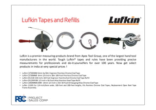 LufkinTapesand RefillsLufkinTapesand RefillsLufkinTapesand RefillsLufkinTapesand Refills
Lufkin is a premier measuring products brand from Apex Tool Group, one of the largest hand tool
manufacturers in the world. Tough Lufkin® tapes and rules have been providing precise
measurements for professionals and do-it-yourselfers for over 100 years. Now get select
products in india at very special prices !
• LufkinC2750DMM 6mm by50m EngineerPeerlessChromeCladTape
• LufkinC2730MME 6mm 1/4-Inchx 30m 100-Foot PeerlessChrome CladTape
• LufkinOC213D 3/8-Inchx 50-Foot Engineer-FootAnchorChrome CladTape Refill
• LufkinOS1293F590 1/2-Inch x 50-Foot AtlasStainlessSteelTape Refill
• LufkinC2920MME150M 13mm 1/2-Inch x 15m 50-FootOil GaugingAtlasChrome CladTape
• Lufkin 11200 For 1/4-Inch/6mm wide, 100-Feet and 200-Feet lengths, Fits Peerless Chrome Clad Tapes, Replacement Open Reel Tape
Frame Assembly
 