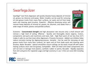 SwarfegaJizerSwarfegaJizerSwarfegaJizerSwarfegaJizer
Swarfega® Jizer Parts degreaser will quickly dissolve heavy deposits of mineral
oil, grease, tar, bitumen and waxes. Water rinsable, can be used for removing
oil and grease marks from many floor surfaces, tar spots and oil from body
work and cleaning paint brushes. Powerful - Effective dissolving action will
remove heavy deposits of mineral oil, grease, tar, bitumen, and waxes from a
wide range of metals, plastics and painted surfaces.
Economic - Concentrated strength and high absorption rate ensures only a small amount will
remove a high level of soiling. Effective - Quickly and thoroughly cleans engines, motors,
components and parts and machinery and tools; Safe - High flash point of not less than 61°C
makes it safer to use than most other degreasers. Prevents Corrosion - Added rust inhibitor helps
reduce corrosion during the degreasing process. Versatile - Can be used for removing oil and
grease marks from many floor surfaces, tar spots and oil from body work and cleaning paint
brushes; Water Rinsable - Special emulsifiers ensure soilings can be easily rinsed off with water
leaving surfaces clean and non-greasy; Compatible - With all metal and metal components and
will not stain or damage most plastics, synthetic rubber or paints; Reusable - Rapidly separates
from dirt and grime for repeated usage and high economy in use. 5 litre can costs $50 including
taxes.
 