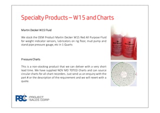 Specialty ProductsSpecialty ProductsSpecialty ProductsSpecialty Products –––– W15 andChartsW15 andChartsW15 andChartsW15 andCharts
MartinMartinMartinMartin DeckerDeckerDeckerDecker WWWW15151515 FluidFluidFluidFluid
We stock the OEM Product Martin Decker W15 Red All Purpose Fluid
for weight indicator sensors, lubricators on rig floor, mud pump and
stand pipe pressure gauge, etc in 1 Quarts
PressurePressurePressurePressure ChartsChartsChartsCharts
This is a non-stocking product that we can deliver with a very short
lead time. We have supplied NOV MD TOTCO Charts and can source
circular charts for all chart recorders. Just send us an enquiry with the
part # or the description of the requirement and we will revert with a
quote.
 