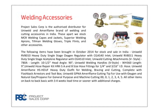 Welding AccessoriesWelding AccessoriesWelding AccessoriesWelding Accessories
Project Sales Corp is the authorised distributor for
Uniweld and Ameriflame brand of welding and
cutting accessories in India. These apart we stock
MCR Welding Capes and Jackets, Superior Welding
Aprons, Tillman Welding Gloves, Triple Flints, and
other accessories.
The following items have been brought in October 2014 for stock and sale in India - Uniweld
RV8010 Heavy Duty Single Stage Oxygen Regulator with CGA540 Inlet; Uniweld RV8011 Heavy
Duty Single Stage Acetylene Regulator with CGA510 Inlet; Uniweld Cutting Attachments (V- Style) -
780A - Length: 10-1/2” Head Angle: 90°; Uniweld Welding Handles (V-Style) - WH360 Length:
9";Uniweld Hose Repair Kit HRK-5 A and B Size Hose Fittings for 1/4” and 3/16” I.D. Hose. Uniweld
Ameriflame HS-HDUF Heavy Duty Outfit for Welding, Brazing and Cutting, Complete with
Flashback Arrestors and Tool Box; Uniweld GPNA Ameriflame Cutting Tip For Use with Oxygen and
Natural Gas/Propane For General Purpose and Machine Cutting 00, 0, 1, 2, 3, 4, 5. All other items
on back to back basis with 3-4 weeks lead time or sooner with additional charges.
 