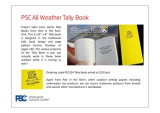 PSC All WeatherTally BookPSC All WeatherTally BookPSC All WeatherTally BookPSC All WeatherTally Book
Project Sales Corp stocks Tally
Books from Rite in the Rain,
USA. This 3-1/2” x 8” Tally book
is designed in the traditional
tally book design and page
pattern format. Number of
pages 140. The unique property
of the Tally Book is you can
actually write in these book
outdoor while it is raining as
well !
Ordering code PSC324 Tally Book priced at $10 Each
Apart from Rite in the Rain’s other outdoor writing papers including
underwater use products, we can source stationery products from Smead
and several other manufacturer’s worldwide.
 