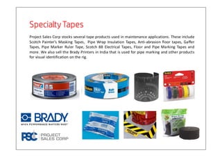 Specialty TapesSpecialty TapesSpecialty TapesSpecialty Tapes
Project Sales Corp stocks several tape products used in maintenance applications. These include
Scotch Painter’s Masking Tapes, Pipe Wrap Insulation Tapes, Anti-abrasion floor tapes, Gaffer
Tapes, Pipe Marker Ruler Tape, Scotch 88 Electrical Tapes, Floor and Pipe Marking Tapes and
more. We also sell the Brady Printers in India that is used for pipe marking and other products
for visual identification on the rig.
 