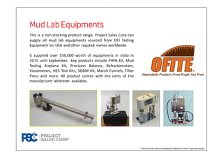 Mud Lab EquipmentsMud Lab EquipmentsMud Lab EquipmentsMud Lab Equipments
This is a non-stocking product range. Project Sales Corp can
supply all mud lab equipments sourced from OFI Testing
Equipment Inc USA and other reputed names worldwide.
It supplied over $50,000 worth of equipments in India in
2015 until September. Key products include PHPA Kit, Mud
Testing Airplane Kit, Precision Balance, Refractometers,
Viscometers, H2S Test Kits, SOBM Kit, Marsh Funnels, Filter
Press and more. All product comes with the certs of the
manufacturer wherever available.
® Brand names used areregistered trademarks oftheirrespectiveowners
 