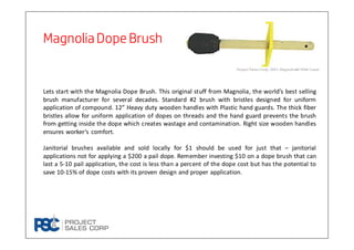Magnolia Dope BrushMagnolia Dope BrushMagnolia Dope BrushMagnolia Dope Brush
Lets start with the Magnolia Dope Brush. This original stuff from Magnolia, the world’s best selling
brush manufacturer for several decades. Standard #2 brush with bristles designed for uniform
application of compound. 12” Heavy duty wooden handles with Plastic hand guards. The thick fiber
bristles allow for uniform application of dopes on threads and the hand guard prevents the brush
from getting inside the dope which creates wastage and contamination. Right size wooden handles
ensures worker’s comfort.
Janitorial brushes available and sold locally for $1 should be used for just that – janitorial
applications not for applying a $200 a pail dope. Remember investing $10 on a dope brush that can
last a 5-10 pail application, the cost is less than a percent of the dope cost but has the potential to
save 10-15% of dope costs with its proven design and proper application.
 