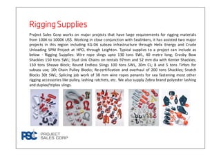 Rigging SuppliesRigging SuppliesRigging SuppliesRigging Supplies
Project Sales Corp works on major projects that have large requirements for rigging materials
from 100K to 1000K US$. Working in close conjunction with Sealinkers, it has assisted two major
projects in this region including KG-D6 subsea infrastructure through Helix Energy and Crude
Unloading SPM Project at HPCL through Leighton. Typical supplies to a project can include as
below - Rigging Supplies: Wire rope slings upto 130 tons SWL, 40 metre long; Crosby Bow
Shackles 150 tons SWL; Stud Link Chains on rentals 97mm and 52 mm dia with Kenter Shackles;
150 tons Sheave Block; Round Endless Slings 100 tons SWL, 20m CL; 8 and 5 tons Tirfors for
subsea use; 10t Chain Pulley Blocks; Re-certification and overhaul of 200 tons Shackles; Snatch
Blocks 30t SWL; Splicing job work of 38 mm wire ropes penants for sea fastening most other
rigging accessories like pulley, lashing ratchets, etc. We also supply Zebra brand polyester lashing
and duplex/triplex slings.
 