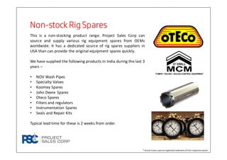 NonNonNonNon----stockRig SparesstockRig SparesstockRig SparesstockRig Spares
This is a non-stocking product range. Project Sales Corp can
source and supply various rig equipment spares from OEMs
worldwide. It has a dedicated source of rig spares suppliers in
USA than can provide the original equipment spares quickly.
We have supplied the following products in India during the last 3
years –
• NOV Wash Pipes
• Specialty Valves
• Koomey Spares
• John Deere Spares
• Oteco Spares
• Filters and regulators
• Instrumentation Spares
• Seals and Repair Kits
Typical lead time for these is 2 weeks from order.
® Brand names used areregistered trademarks oftheirrespectiveowners
 