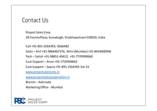 Contact Us
Project Sales Corp
28 FountaPlaza, Suryabagh, Visakhapatnam530020, India
Call +91-891-2564393; 6666482
Sales – Anil +91-9866467276, Nitin (Mumbai) +91-8454000948
Tech – Satish +91-98851-49412, +91-7729990660
Cust Support – Anne +91-7729990662
Cust Support – Sapna +91-891-2564393 Ext 23
www.projectsalescorp.in
www.projectsalescorporation.in
Branch – Kakinada
Marketing Office - Mumbai
 