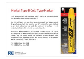 Markal TypeB Cold TypeMarkerMarkal TypeB Cold TypeMarkerMarkal TypeB Cold TypeMarkerMarkal TypeB Cold TypeMarker
Used worldwide for over 75 years, there’s got to be something about
this permanent solid paint marker, right ?
Yes, this solid paint in a stick form can write through oils, rough, rusted,
dirty surfaces and will stay weather and UV resistant for years. No lead
or any toxic substances are used. Can write on all surfaces – be it
concrete, rubber, metal, ceramic, wood, textiles, etc.
Available in White and Yellow in Box of 12, priced at approx.$20 a pack
including taxes. A cheap substitute could cost $8-10 representing a 50%
savings, but can hardly match the versatility of the Markals, their
longevity or their durable markings. Ask for the product, by its name –
Markal Type B from Project Sales Corp.
PSC 80221 Yellow, Box of 12
PSC 80220 White, Box of 12
 