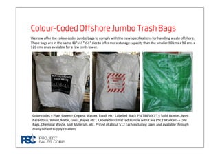 ColourColourColourColour----CodedOffshoreJumbo Trash BagsCodedOffshoreJumbo Trash BagsCodedOffshoreJumbo Trash BagsCodedOffshoreJumbo Trash Bags
We now offer the colour codes jumbo bags to comply with the new specifications for handling wasteoffshore.
These bags are in the same 41”x41”x51” sizeto offer morestoragecapacity than the smaller 90 cms x 90 cms x
120 cms ones available for a few cents lower.
Color codes – Plain Green – Organic Wastes, Food, etc; Labelled Black PSCTBB50CFT– Solid Wastes, Non-
hazardous, Wood, Metal, Glass, Paper, etc ; Labelled Hazmatred Handle with Care PSCTBR50CFT- –Oily
Rags, Chemical Waste, Spill Materials, etc. Priced at about $12 Each including taxes and available through
many oilfield supply resellers.
 