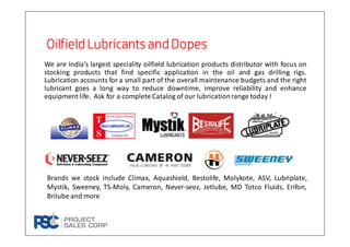 We are India’s largest speciality oilfield lubrication products distributor with focus on
stocking products that find specific application in the oil and gas drilling rigs.
Lubrication accounts for a small part of the overall maintenance budgets and the right
lubricant goes a long way to reduce downtime, improve reliability and enhance
equipment life. Ask for a complete Catalog of our lubricationrange today !
Oilfield Lubricants andDopesOilfield Lubricants andDopesOilfield Lubricants andDopesOilfield Lubricants andDopes
Brands we stock include Climax, Aquashield, Bestolife, Molykote, ASV, Lubriplate,
Mystik, Sweeney, TS-Moly, Cameron, Never-seez, Jetlube, MD Totco Fluids, Erifon,
Brilube and more
 