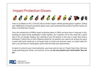 ImpactProtection GlovesImpactProtection GlovesImpactProtection GlovesImpactProtection Gloves
There is no debate on this, ☺ Period. We are India’s largest oilfield specialty gloves suppliers. Selling
over 10000 pairs of impact protection gloves every year, protecting thousands of workers hands out
there in the field from injuries.
From the introduction of KONG impact protection glove in 2009, we have come a long way in this,
handling all major brands worldwide in India markets. Our customer list for this reads like a who’s
who in the oil and gas industry. Our stocking of over 40 variants in five sizes is more than what a
distributor in North Sea or Gulf of Mexico would do. So whether you need to do all base line work
or work with harsh chemicals or oil based muds or need to do precision work, no matter what the
task is, we will have an impact glove variant that will meet your requirements.
So when it comes to your hand protection, you know who to rely on. Project Sales Corp. We have
made protecting your hands, our business. So we say, No one protects your hands better than we
do !
 